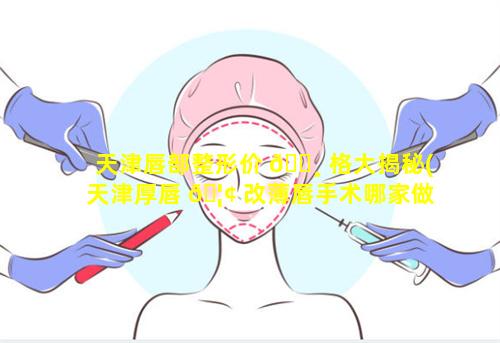 天津唇部整形价 🕸 格大揭秘(天津厚唇 🦢 改薄唇手术哪家做的好)